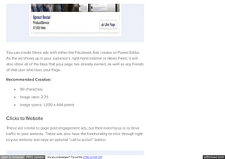 pdfcrowd.comopen in browser PRO version Are you a developer? Try out the HTML to PDF API
You can create these ads with either the Facebook Ads creator or Power Editor.
As the ad shows up in your audience’s right-hand sidebar or News Feed, it will
also show all of the likes that your page has already earned, as well as any friends
of that user who likes your Page.
Recommended Creative:
90 characters
Image ratio: 2.7:1
Image specs: 1,200 x 444 pixels
Clicks to Website
These are similar to page post engagement ads, but their main focus is to drive
traffic to your website. These ads also have the functionality to click through right
to your website and have an optional “call to action” button.
 