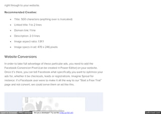 pdfcrowd.comopen in browser PRO version Are you a developer? Try out the HTML to PDF API
right through to your website.
Recommended Creative:
Title: 500 characters (anything over is truncated)
Linked title: 1 to 2 lines
Domain link: 1 line
Description: 2-3 lines
Image aspect ratio: 1.91:1
Image specs in ad: 470 x 246 pixels
Website Conversions
In order to take full advantage of these particular ads, you need to add the
Facebook Conversion Pixel (can be created in Power Editor) on your website.
Once it’s there, you can tell Facebook what specifically you want to optimize your
ads for, whether it be checkouts, leads or registrations. Imagine Sprout for
instance: if a Facebook user were to make it all the way to our “Start a Free Trial”
page and not convert, we could serve them an ad like this.
 