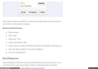 pdfcrowd.comopen in browser PRO version Are you a developer? Try out the HTML to PDF API
These types of ads are perfect for companies like Sprout Social, where most of
the value lies with people using apps.
Recommended Creative:
90 characters
Title: 1 line
App name: 1 line
Image aspect ratio: 1.91:1
Call to actions include: Install Now, Shop Now, Play Game, Use App, etc
App star rating is pulled in from native platform
No more than 20% text
Event Responses
If your company or business has an event that they’d like to promote, this is one
of, if not the best, ways to go about it. Write an enticing invitation, and then
 
