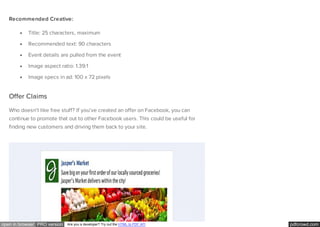 pdfcrowd.comopen in browser PRO version Are you a developer? Try out the HTML to PDF API
Recommended Creative:
Title: 25 characters, maximum
Recommended text: 90 characters
Event details are pulled from the event
Image aspect ratio: 1.39:1
Image specs in ad: 100 x 72 pixels
Offer Claims
Who doesn’t like free stuff? If you’ve created an offer on Facebook, you can
continue to promote that out to other Facebook users. This could be useful for
finding new customers and driving them back to your site.
 