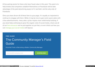 pdfcrowd.comopen in browser PRO version Are you a developer? Try out the HTML to PDF API
A few parting words for those who have found value in this post. This post is to
help brands and companies establish themselves on Facebook and to take
advantage of the paid advertising aspect of it: but that’s not the only side of
Facebook.
Once you have driven all of these fans to your page, it’s equally as important to
continue to engage with them. While it may be nice to gain some quick sales with
a few advertisements, many sales cycles require more relationship building. If
you need help continuing to grow the organic side of social media, check out all
of our free resources we’ve put together on just that, or even check out how you
can manage your social media with Sprout.
FREE GUIDE
The Community Manager’s Field
Guide
Essential Tools to Becoming a Better Community Manager
youremail@company.com DOWNLOAD
 
