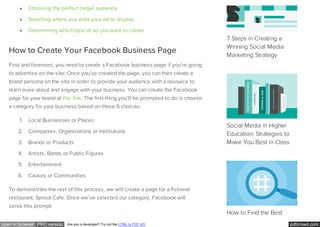 pdfcrowd.comopen in browser PRO version Are you a developer? Try out the HTML to PDF API
Choosing the perfect target audience
Selecting where you want your ad to display
Determining which type of ad you want to create
How to Create Your Facebook Business Page
First and foremost, you need to create a Facebook business page if you’re going
to advertise on the site. Once you’ve created the page, you can then create a
brand persona on the site in order to provide your audience with a resource to
learn more about and engage with your business. You can create the Facebook
page for your brand at this link. The first thing you’ll be prompted to do is choose
a category for your business based on these 6 choices:
1. Local Businesses or Places
2. Companies, Organizations or Institutions
3. Brands or Products
4. Artists, Bands or Public Figures
5. Entertainment
6. Causes or Communities
To demonstrate the rest of this process, we will create a page for a fictional
restaurant, Sprout Cafe. Once we’ve selected our category, Facebook will
serve this prompt:
7 Steps in Creating a
Winning Social Media
Marketing Strategy
Social Media in Higher
Education: Strategies to
Make You Best in Class
How to Find the Best
 
