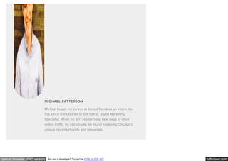 pdfcrowd.comopen in browser PRO version Are you a developer? Try out the HTML to PDF API
MICHAEL PATTERSON
Michael began his career at Sprout Social as an intern, but
has since transitioned to the role of Digital Marketing
Specialist. When he isn't researching new ways to drive
online traffic, he can usually be found exploring Chicago's
unique neighborhoods and breweries.
 