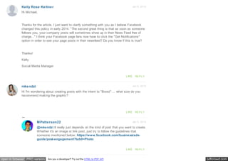 pdfcrowd.comopen in browser PRO version Are you a developer? Try out the HTML to PDF API
Jan 8, 2015
Jan 6, 2015
Kelly Rose Keltner
mkendzi
Hi Michael,
Thanks for the article. I just want to clarify something with you as I believe Facebook
changed this policy in early 2014: "The second great thing is that as soon as someone
follows you, your company posts will sometimes show up in their News Feed free of
charge..." I think your Facebook page fans now have to click the "Get Notifications"
option in order to see your page posts in their newsfeed? Do you know if this is true?
Thanks!
Kelly
Social Media Manager
LIKE REPLY
Hi I'm wondering about creating posts with the intent to "Boost" ... what size do you
recommend making the graphic?
LIKE REPLY
Jan 6, 2015MPatterson22
@mkendzi It really just depends on the kind of post that you want to create.
Whether it's an image or link post, just try to follow the guidelines that
someone mentioned below: https://www.facebook.com/business/ads-
guide/post-engagement?tab0=Photo
LIKE REPLY
 