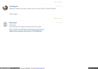 pdfcrowd.comopen in browser PRO version Are you a developer? Try out the HTML to PDF API
Oct 27, 2014
Oct 16, 2014
chetztogom
Anthony17
LIKE REPLY
Awesome article! Just what I need to start my first FB ads. Thanks Michael!
Chetz Togom
LIKE REPLY
Good post . .
Just for share, I've a good source too for these guide.
How to Create and Manage Simple Cheap Facebook Ads
https://www.youtube.com/watch?v=V7SC9HsI_DY
 