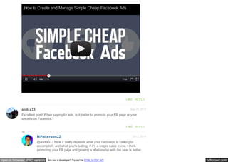 pdfcrowd.comopen in browser PRO version Are you a developer? Try out the HTML to PDF API
Sep 29, 2014andra33
How to Create and Manage Simple Cheap Facebook Ads
LIKE REPLY
Excellent post! When paying for ads, is it better to promote your FB page or your
website on Facebook?
LIKE REPLY
Oct 2, 2014MPatterson22
@andra33 I think it really depends what your campaign is looking to
accomplish, and what you're selling. If it's a longer sales cycle, I think
promoting your FB page and growing a relationship with the user is better.
 