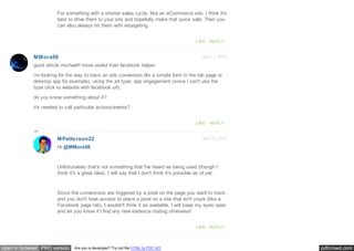 pdfcrowd.comopen in browser PRO version Are you a developer? Try out the HTML to PDF API
Sep 11, 2014MMora88
For something with a shorter sales cycle, like an eCommerce site, I think it's
best to drive them to your site and hopefully make that quick sale. Then you
can also always hit them with retargeting.
LIKE REPLY
good article michael!! more useful than facebook helper.
i'm looking for the way to track an ads conversion (for a simple form in the tab page or
desktop app for example), using the ad type: app engagement (since i can't use the
type click to website with facebook url).
do you know something about it?
it's needed to call particular actions/events?
LIKE REPLY
Sep 15, 2014MPatterson22
Hi @MMora88,
Unfortunately that's not something that I've heard as being used (though I
think it's a great idea). I will say that I don't think it's possible as of yet.
Since the conversions are triggered by a pixel on the page you want to track,
and you don't have access to place a pixel on a site that isn't yours (like a
Facebook page tab), I wouldn't think it as available. I will keep my eyes open
and let you know if I find any new evidence stating otherwise!
LIKE REPLY
 