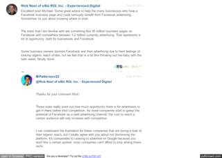 pdfcrowd.comopen in browser PRO version Are you a developer? Try out the HTML to PDF API
Aug 18, 2014Rick Noel of eBiz ROI, Inc. - Experienced Digital
Excellent post Michael. Some great advice to help the many businesses who have a
Facebook business page and could seriously benefit from Facebook advertising.
Sometimes its just about knowing where to start.
The stats that I am familiar with are something like 30 million business pages on
Facebook with somewhere between 1-2 million currently advertising. That represents a
lot of opportunity, both for businesses and Facebook.
Some business owners dismiss Facebook and their advertising due to hard feelings of
loosing organic reach of late, but we feel that is a bit like throwing out the baby with the
bath water. Nicely done!
2 LIKE REPLY
Aug 18, 2014MPatterson22
@Rick Noel of eBiz ROI, Inc. - Experienced Digital
Thanks for your comment Rick!
Those stats really point out how much opportunity there is for advertisers to
get in there before their competition. As more companies start to grasp the
potential of Facebook as a paid advertising channel, the cost to reach a
certain audience will only increase with competition.
I can understand the frustration for these companies that are losing a bulk of
their organic reach, but I totally agree with you about not dismissing the
platform. It's comparable to ceasing to advertise on Google because you
don't like a certain update: most companies can't afford to stop driving those
visits.
 