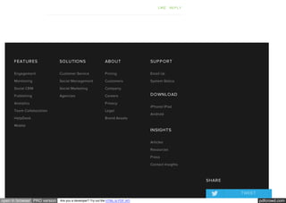 pdfcrowd.comopen in browser PRO version Are you a developer? Try out the HTML to PDF API
LIKE REPLY
FEATURES
Engagement
Monitoring
Social CRM
Publishing
Analytics
Team Collaboration
HelpDesk
Mobile
SOLUTIONS
Customer Service
Social Management
Social Marketing
Agencies
ABOUT
Pricing
Customers
Company
Careers
Privacy
Legal
Brand Assets
SUPPORT
Email Us
System Status
DOWNLOAD
iPhone/iPad
Android
INSIGHTS
Articles
Resources
Press
Contact Insights
SHARE
TWEET
 