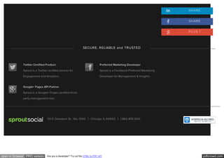 pdfcrowd.comopen in browser PRO version Are you a developer? Try out the HTML to PDF API
TwitterTwitter Certified Product
Sprout is a Twitter certified partner for
Engagement and Analytics.
FacebookPreferred Marketing Developer
Sprout is a Facebook Preferred Marketing
Developer for Management & Insights.
Google+Google+ Pages API Partner
Sprout is a Google+ Pages certified third-
party management tool.
Sprout Social131 S. Dearborn St., Ste. 1000 Chicago, IL 60603 1.866.878.3231
SHARE
SHARE
PLUS 1
SECURE, RELIABLE and TRUSTED
 