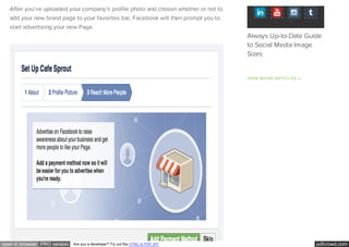 pdfcrowd.comopen in browser PRO version Are you a developer? Try out the HTML to PDF API
After you’ve uploaded your company’s profile photo and chosen whether or not to
add your new brand page to your favorites bar, Facebook will then prompt you to
start advertising your new Page.
VIEW MORE ARTICLES →
Always Up-to-Date Guide
to Social Media Image
Sizes
 