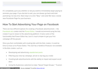 pdfcrowd.comopen in browser PRO version Are you a developer? Try out the HTML to PDF API
It’s completely up to you whether or not you want to immediately begin paying to
promote your page. If you decide to wait, you can always go back and start
promoting it at any time. Next step is to click “Skip,” and voila! We have a brand
new Facebook Page for your business.
How To Start Advertising Your Page on Facebook
There are two different options for creating a Facebook advertisement — the
Facebook ads creator and the Power Editor. I would recommend using the Ads
creator if you’re newer to the advertising platform. It lacks some of the
functionality that Power Editor has, but it’s much simpler to get your first
campaign off the ground.
Once you feel comfortable with creating Ads with the Ads creator, it could be
time to move on to Power Editor. This tool has a handful of features not available
in the Ads creator, such as:
Developing and advertising unpublished posts
Filtering your view by campaign, ad set or any tag you create
Creating bulk advertisements with the ability to import and export excel
docs
Using the Audiences selection to make “Saved Target Groups,” “Custom
 