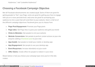 pdfcrowd.comopen in browser PRO version Are you a developer? Try out the HTML to PDF API
Audiences,” and “Lookalike Audiences”
Choosing a Facebook Campaign Objective
Not all Facebook advertisements are created equal. Some of them are great for
getting people to “like” your Page, some are great for getting your fans to engage
with you on a more personal level, and some are great for prompting your
audience to click a post that will send them to your website. Here’s a full list of
the different campaign objectives Facebook gives you to choose from.
Page Post Engagement: Promote your Page posts
Page Likes: Get Page likes to grow your audience and guild your brand
Clicks to Websites: Get people to visit your website
Website Conversions: Get people to perform certain actions on your site
(requires adding a Facebook pixel to your site)
App Installs: Get people to install your mobile or desktop app
App Engagement: Get people to use your desktop app
Event Responses: Increase attendance at your event
Offer Claims: Create offers for people to redeem in your store
Shown below is how you choose your campaign type once you’re in the Ads
creator.
 