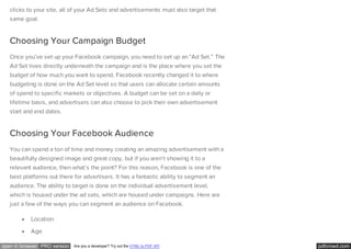 pdfcrowd.comopen in browser PRO version Are you a developer? Try out the HTML to PDF API
clicks to your site, all of your Ad Sets and advertisements must also target that
same goal.
Choosing Your Campaign Budget
Once you’ve set up your Facebook campaign, you need to set up an “Ad Set.” The
Ad Set lives directly underneath the campaign and is the place where you set the
budget of how much you want to spend. Facebook recently changed it to where
budgeting is done on the Ad Set level so that users can allocate certain amounts
of spend to specific markets or objectives. A budget can be set on a daily or
lifetime basis, and advertisers can also choose to pick their own advertisement
start and end dates.
Choosing Your Facebook Audience
You can spend a ton of time and money creating an amazing advertisement with a
beautifully designed image and great copy, but if you aren’t showing it to a
relevant audience, then what’s the point? For this reason, Facebook is one of the
best platforms out there for advertisers. It has a fantastic ability to segment an
audience. The ability to target is done on the individual advertisement level,
which is housed under the ad sets, which are housed under campaigns. Here are
just a few of the ways you can segment an audience on Facebook.
Location
Age
 