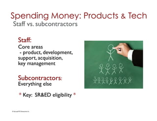 Spending Money: Products & Tech	

 Staff vs. subcontractors	


          Staff: 	

          Core areas 	

           - product, development,
          support, acquisition, 	

          key management	


          Subcontractors: 	

          Everything else	


            * Key: SR&ED eligibility *	


© StartupCFO Enterprises Inc.	

 