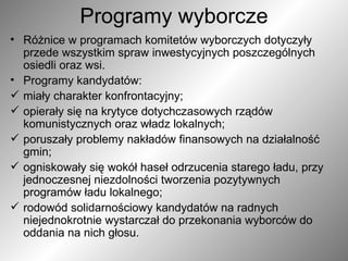 Programy wyborcze Różnice w programach komitetów wyborczych dotyczyły przede wszystkim spraw inwestycyjnych poszczególnych osiedli oraz wsi.  Programy kandydatów: miały charakter konfrontacyjny; opierały się na krytyce dotychczasowych rządów komunistycznych oraz władz lokalnych; poruszały problemy nakładów finansowych na działalność gmin; ogniskowały się wokół haseł odrzucenia starego ładu, przy jednoczesnej niezdolności tworzenia pozytywnych programów ładu lokalnego; rodowód solidarnościowy kandydatów na radnych niejednokrotnie wystarczał do przekonania wyborców do oddania na nich głosu. 