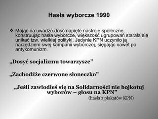 Hasła wyborcze 1990 Mając na uwadze dość napięte nastroje społeczne, konstruując hasła wyborcze, większość ugrupowań starała się unikać tzw. wielkiej polityki. Jedynie KPN uczyniło ją narzędziem swej kampanii wyborczej, sięgając nawet po antykomunizm. „ Dosyć socjalizmu towarzysze”   „ Zachodźże czerwone słoneczko” „ Jeśli zawiodłeś się na Solidarności nie bojkotuj wyborów – głosu na KPN” (hasła z plakatów KPN) 