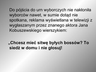Do pójścia do urn wyborczych nie nakłoniła wyborców nawet, w sumie dotąd nie spotkana, reklama wyświetlana w telewizji z wygłaszanym przez znanego aktora Jana Kobuszewskiego wierszykiem:  „ Chcesz mieć sitwę byłych bossów? To siedź w domu i nie głosuj!  