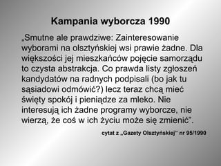 Kampania wyborcza 1990 „ Smutne ale prawdziwe: Zainteresowanie wyborami na olsztyńskiej wsi prawie żadne. Dla większości jej mieszkańców pojęcie samorządu to czysta abstrakcja. Co prawda listy zgłoszeń kandydatów na radnych podpisali (bo jak tu sąsiadowi odmówić?) lecz teraz chcą mieć święty spokój i pieniądze za mleko. Nie interesują ich żadne programy wyborcze, nie wierzą, że coś w ich życiu może się zmienić”.  cytat z „Gazety Olsztyńskiej” nr 95/1990   