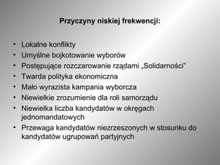Przyczyny niskiej frekwencji: Lokalne konflikty Umyślne bojkotowanie wyborów Postępujące rozczarowanie rządami „Solidarności” Twarda polityka ekonomiczna Mało wyrazista kampania wyborcza Niewielkie zrozumienie dla roli samorządu Niewielka liczba kandydatów w okręgach jednomandatowych Przewaga kandydatów niezrzeszonych w stosunku do kandydatów ugrupowań partyjnych 