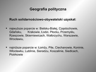 Geografia polityczna Ruch solidarnościowo-obywatelski uzyskał: najwyższe poparcie w: Bielsku-Białej, Częstochowie, Gdańsku,  Krakowie, Łodzi, Płocku, Przemyślu, Rzeszowie, Skierniewicach, Wałbrzychu, Warszawie, Wrocławiu, najniższe poparcie w: Łomży, Pile, Ciechanowie, Koninie, Włocławku, Lublinie, Sieradzu, Koszalinie, Siedlcach, Piotrkowie 