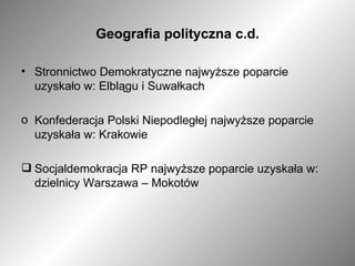 Geografia polityczna c.d. Stronnictwo Demokratyczne najwyższe poparcie uzyskało w: Elblągu i Suwałkach Konfederacja Polski Niepodległej najwyższe poparcie uzyskała w: Krakowie Socjaldemokracja RP najwyższe poparcie uzyskała w: dzielnicy Warszawa – Mokotów 