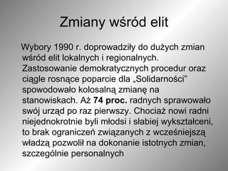 Zmiany wśród elit Wybory 1990 r. doprowadziły do dużych zmian wśród elit lokalnych i regionalnych. Zastosowanie demokratycznych procedur oraz ciągle rosnące poparcie dla „Solidarności” spowodowało kolosalną zmianę na stanowiskach. Aż  74 proc.  radnych sprawowało swój urząd po raz pierwszy. Chociaż nowi radni niejednokrotnie byli młodsi i słabiej wykształceni, to brak ograniczeń związanych z wcześniejszą władzą pozwolił na dokonanie istotnych zmian, szczególnie personalnych  