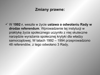 Zmiany prawne: W  1992 r.  weszła w życie  ustawa o odwołaniu Rady w drodze referendum . Wprowadzenie tej instytucji w praktykę życia społecznego uczyniło z niej skuteczne narzędzie wyrażania społecznej krytyki dla władzy samorządowej. W latach 1992 – 1994 przeprowadzono 48 referendów, z tego odwołano 3 Rady. 