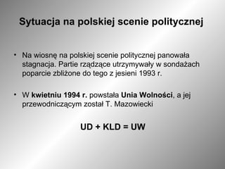 Sytuacja na polskiej scenie politycznej   Na wiosnę na polskiej scenie politycznej panowała stagnacja. Partie rządzące utrzymywały w sondażach poparcie zbliżone do tego z jesieni 1993 r. W  kwietniu 1994 r.  powstała  Unia Wolności , a jej przewodniczącym został T. Mazowiecki UD + KLD = UW 