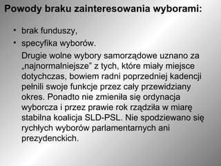 Powody braku zainteresowania wyborami:   brak funduszy,  specyfika wyborów.  Drugie wolne wybory samorządowe uznano za „najnormalniejsze” z tych, które miały miejsce dotychczas, bowiem radni poprzedniej kadencji pełnili swoje funkcje przez cały przewidziany okres. Ponadto nie zmieniła się ordynacja wyborcza i przez prawie rok rządziła w miarę stabilna koalicja SLD-PSL. Nie spodziewano się rychłych wyborów parlamentarnych ani prezydenckich. 