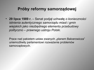 Próby reformy samorządowej 29 lipca 1989 r.  – Senat podjął uchwałę  o konieczności istnienia autentycznego samorządu miast i gmin wiejskich jako niezbędnego elementu przebudowy polityczno – prawnego ustroju Polski. Prace nad pakietem ustaw zwanych „planem Balcerowicza” uniemożliwiły parlamentowi rozważenie problemów samorządowych. 