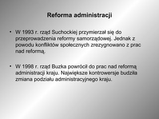 Reforma administracji W 1993 r. rząd Suchockiej przymierzał się do przeprowadzenia reformy samorządowej. Jednak z powodu konfliktów społecznych zrezygnowano z prac nad reformą. W 1998 r. rząd Buzka powrócił do prac nad reformą administracji kraju. Największe kontrowersje budziła zmiana podziału administracyjnego kraju.  