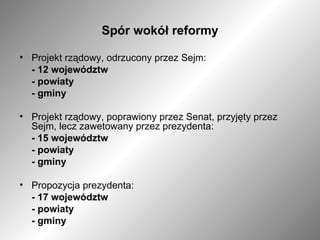 Spór wokół reformy Projekt rządowy, odrzucony przez Sejm: -   12 województw - powiaty - gminy Projekt rządowy, poprawiony przez Senat, przyjęty przez Sejm, lecz zawetowany przez prezydenta: - 15 województw - powiaty - gminy Propozycja prezydenta: - 17 województw - powiaty - gminy 