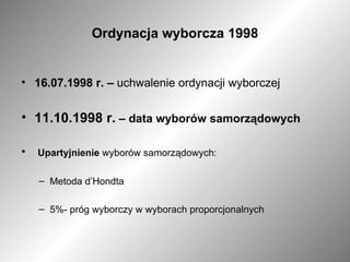 Ordynacja wyborcza 1998 16.07.1998 r. –  uchwalenie ordynacji wyborczej 11.10.1998 r.  – data wyborów samorządowych Upartyjnienie  wyborów samorządowych: Metoda d’Hondta 5%- próg wyborczy w wyborach proporcjonalnych  