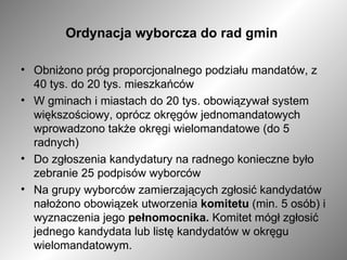 Ordynacja wyborcza do rad gmin  Obniżono próg proporcjonalnego podziału mandatów, z 40 tys. do 20 tys. mieszkańców W gminach i miastach do 20 tys. obowiązywał system większościowy, oprócz okręgów jednomandatowych wprowadzono także okręgi wielomandatowe (do 5 radnych) Do zgłoszenia kandydatury na radnego konieczne było zebranie 25 podpisów wyborców Na grupy wyborców zamierzających zgłosić kandydatów nałożono obowiązek utworzenia  komitetu  (min. 5 osób) i wyznaczenia jego  pełnomocnika.  Komitet mógł zgłosić jednego kandydata lub listę kandydatów w okręgu wielomandatowym. 