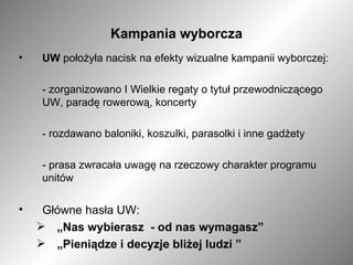 Kampania wyborcza UW  położyła nacisk na efekty wizualne kampanii wyborczej: - zorganizowano I Wielkie regaty o tytuł przewodniczącego UW, paradę rowerową, koncerty - rozdawano baloniki, koszulki, parasolki i inne gadżety - prasa zwracała uwagę na rzeczowy charakter programu unitów  Główne hasła UW: „ Nas wybierasz  - od nas wymagasz” „ Pieniądze i decyzje bliżej ludzi ” 