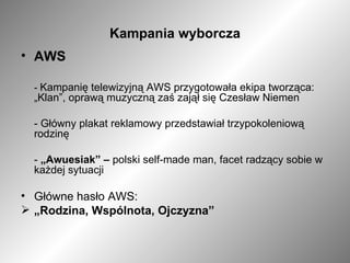 Kampania wyborcza AWS -  Kampanię telewizyjną AWS przygotowała ekipa tworząca: „Klan”, oprawą muzyczną zaś zajął się Czesław Niemen - Główny plakat reklamowy przedstawiał trzypokoleniową rodzinę -  „Awuesiak” –  polski self-made man, facet radzący sobie w każdej sytuacji Główne hasło AWS: „ Rodzina, Wspólnota, Ojczyzna” 