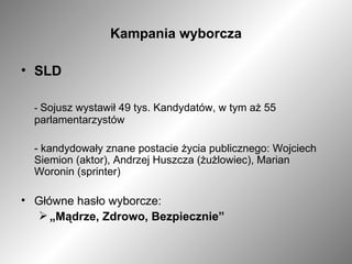 Kampania wyborcza SLD -  Sojusz wystawił 49 tys. Kandydatów, w tym aż 55 parlamentarzystów - kandydowały znane postacie życia publicznego: Wojciech Siemion (aktor), Andrzej Huszcza (żużlowiec), Marian Woronin (sprinter) Główne hasło wyborcze: „ Mądrze, Zdrowo, Bezpiecznie” 