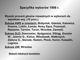 Specyfika wyborów 1998 r.  Wysoki procent głosów nieważnych w wyborach do sejmików woj. (10 proc.) Sukces AWS w miastach:  Białystok, Gdańsk, Katowice, Krosno, Lublin, Łomża, Nowy Sącz, Przemyśl, Rzeszów, Tarnów, Toruń, Wrocław, Zamość.  Sukces SLD:  Sosnowiec, Bydgoszcz, Elbląg, Gorzów W., Jelenia G., Kielce, Włocławek, Wałbrzych, Zielona G., Sieradz, Radom, Płock, Konin, Koszalin, Legnica. Sukces UW:  Wrocław  Słabość lokalnych komitetów  