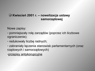 Kwiecień 2001 r. – nowelizacja ustawy    samorządowej Nowe zapisy: pomniejszały rolę zarządów (poprzez ich liczbowe ograniczenie); redukowały liczbę radnych; zabraniały łączenia stanowisk parlamentarnych (oraz rządowych i samorządowych) przepisy antykorupcyjne 