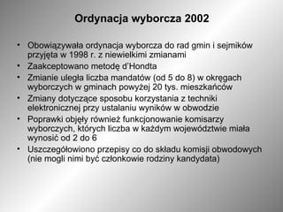 Ordynacja wyborcza 2002 Obowiązywała ordynacja wyborcza do rad gmin i sejmików przyjęta w 1998 r. z niewielkimi zmianami  Zaakceptowano metodę d’Hondta  Zmianie uległa liczba mandatów (od 5 do 8) w okręgach wyborczych w gminach powyżej 20 tys. mieszkańców  Zmiany dotyczące sposobu korzystania z techniki elektronicznej przy ustalaniu wyników w obwodzie  Poprawki objęły również funkcjonowanie komisarzy wyborczych, których liczba w każdym województwie miała wynosić od 2 do 6 Uszczegółowiono przepisy co do składu komisji obwodowych (nie mogli nimi być członkowie rodziny kandydata) 