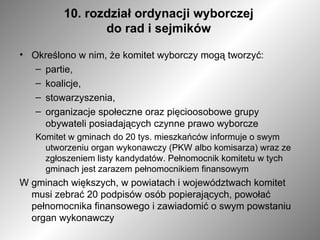 10. rozdział ordynacji wyborczej  do rad i sejmików  Określono w nim, że komitet wyborczy mogą tworzyć: partie, koalicje, stowarzyszenia, organizacje społeczne oraz pięcioosobowe grupy obywateli posiadających czynne prawo wyborcze Komitet w gminach do 20 tys. mieszkańców informuje o swym utworzeniu organ wykonawczy (PKW albo komisarza) wraz ze zgłoszeniem listy kandydatów. Pełnomocnik komitetu w tych gminach jest zarazem pełnomocnikiem finansowym W gminach większych, w powiatach i województwach komitet musi zebrać 20 podpisów osób popierających, powołać pełnomocnika finansowego i zawiadomić o swym powstaniu organ wykonawczy 