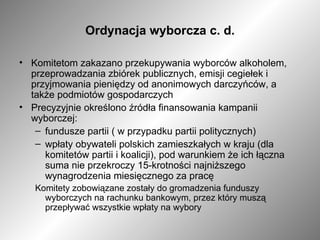 Ordynacja wyborcza c. d. Komitetom zakazano przekupywania wyborców alkoholem, przeprowadzania zbiórek publicznych, emisji cegiełek i przyjmowania pieniędzy od anonimowych darczyńców, a także podmiotów gospodarczych Precyzyjnie określono źródła finansowania kampanii wyborczej:  fundusze partii ( w przypadku partii politycznych) wpłaty obywateli polskich zamieszkałych w kraju (dla komitetów partii i koalicji), pod warunkiem że ich łączna suma nie przekroczy 15-krotności najniższego wynagrodzenia miesięcznego za pracę Komitety zobowiązane zostały do gromadzenia funduszy wyborczych na rachunku bankowym, przez który muszą przepływać wszystkie wpłaty na wybory 