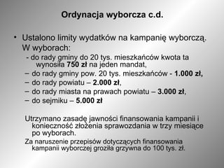 Ordynacja wyborcza c.d. Ustalono limity wydatków na kampanię wyborczą.  W wyborach:  - do rady gminy do 20 tys. mieszkańców kwota ta  wynosiła  750 zł  na jeden mandat,  do rady gminy pow. 20 tys. mieszkańców -  1.000 zł, do rady powiatu –  2.000 zł , do rady miasta na prawach powiatu –  3.000 zł , do sejmiku –  5.000 zł Utrzymano zasadę jawności finansowania kampanii i konieczność złożenia sprawozdania w trzy miesiące po wyborach. Za naruszenie przepisów dotyczących finansowania kampanii wyborczej groziła grzywna do 100 tys. zł. 