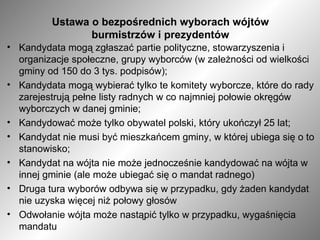 Ustawa o bezpośrednich wyborach wójtów burmistrzów i prezydentów Kandydata mogą zgłaszać partie polityczne, stowarzyszenia i organizacje społeczne, grupy wyborców (w zależności od wielkości gminy od 150 do 3 tys. podpisów); Kandydata mogą wybierać tylko te komitety wyborcze, które do rady zarejestrują pełne listy radnych w co najmniej połowie okręgów wyborczych w danej gminie; Kandydować może tylko obywatel polski, który ukończył 25 lat; Kandydat nie musi być mieszkańcem gminy, w której ubiega się o to stanowisko; Kandydat na wójta nie może jednocześnie kandydować na wójta w innej gminie (ale może ubiegać się o mandat radnego) Druga tura wyborów odbywa się w przypadku, gdy żaden kandydat nie uzyska więcej niż połowy głosów  Odwołanie wójta może nastąpić tylko w przypadku, wygaśnięcia mandatu 