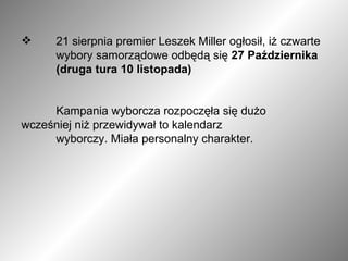 21 sierpnia premier Leszek Miller ogłosił, iż czwarte  wybory samorządowe odbędą się  27 Października  (druga tura 10 listopada) Kampania wyborcza rozpoczęła się dużo  wcześniej niż przewidywał to kalendarz  wyborczy. Miała personalny charakter. 