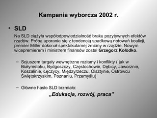 Kampania wyborcza 2002 r. SLD Na SLD ciążyła współodpowiedzialność braku pozytywnych efektów rządów. Próbą uporania się z tendencją spadkową notowań koalicji, premier Miller dokonał spektakularnej zmiany w rządzie. Nowym wicepremierem i ministrem finansów został  Grzegorz   Kołodko . Sojuszem targały wewnętrzne rozłamy i konflikty ( jak w Białymstoku, Bydgoszczy, Częstochowie, Dębicy, Jaworznie, Koszalinie, Łęczycy, Międzyrzeczu, Olsztynie, Ostrowcu Świętokrzyskim, Poznaniu, Przemyślu) Główne hasło SLD brzmiało: „ Edukacja, rozwój, praca” 