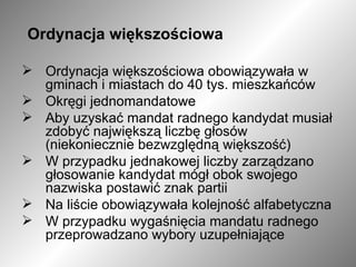 Ordynacja większościowa  Ordynacja większościowa obowiązywała w gminach i miastach do 40 tys. mieszkańców  Okręgi jednomandatowe Aby uzyskać mandat radnego kandydat musiał zdobyć największą liczbę głosów (niekoniecznie bezwzględną większość) W przypadku jednakowej liczby zarządzano głosowanie kandydat mógł obok swojego nazwiska postawić znak partii  Na liście obowiązywała kolejność alfabetyczna W przypadku wygaśnięcia mandatu radnego przeprowadzano wybory uzupełniające 