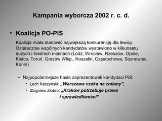 Kampania wyborcza 2002 r. c. d. Koalicja PO-PiS Koalicja miała stanowić największą konkurencję dla lewicy. Ostatecznie wspólnych kandydatów wystawiono w kilkunastu dużych i średnich miastach (Łódź, Wrocław, Rzeszów, Opole, Kielce, Toruń, Gorzów Wlkp., Koszalin, Częstochowa, Sosnowiec, Konin) Najpopularniejsze hasła zaprezentowali kandydaci PiS: Lech Kaczyński:   „Warszawa czeka na zmiany”, Zbigniew Ziobro:  „Kraków potrzebuje prawa  i sprawiedliwości” 