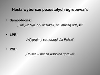 Hasła wyborcze pozostałych ugrupowań: Samoobrona: „ Oni już byli, oni oszukali, oni muszą odejść” LPR: „ Wygrajmy samorząd dla Polski” PSL: „ Polska – nasza wspólna sprawa” 